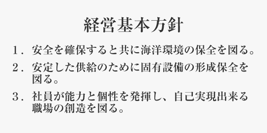 経営基本方針 １．安全を確保すると共に海洋環境の保全を図る。２．安定した供給のために固有設備の形成保全を図る。３．社員が能力と個性を発揮し、自己実現出来る職場の創造を図る。